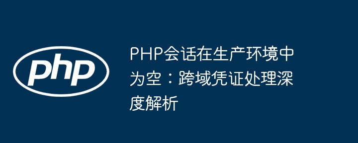 PHP会话在生产环境中为空：跨域凭证处理深度解析
