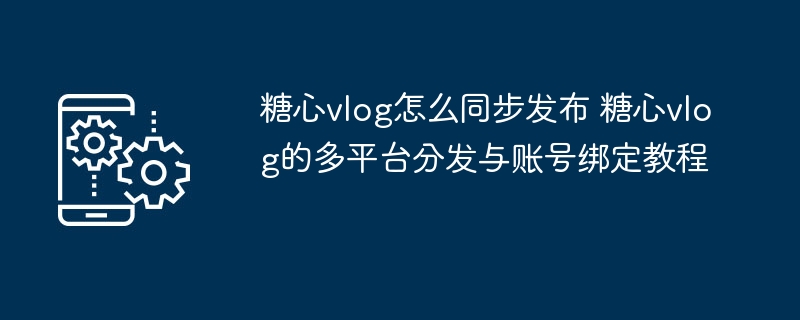 ​​糖心vlog怎么同步发布 糖心vlog的多平台分发与账号绑定教程​​