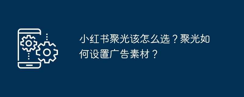 小红书聚光该怎么选？聚光如何设置广告素材？