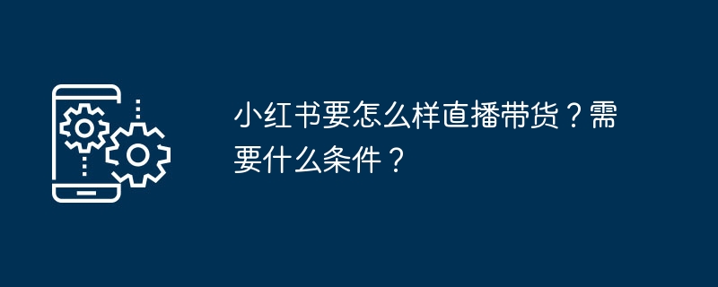 小红书要怎么样直播带货？需要什么条件？