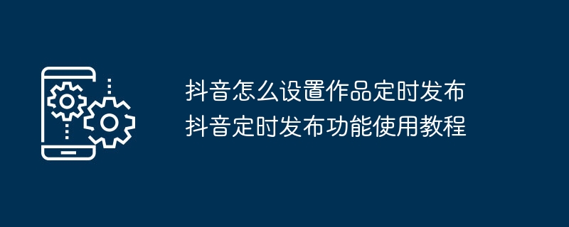 抖音怎么设置作品定时发布 抖音定时发布功能使用教程
