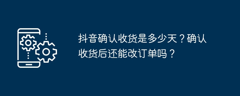 抖音确认收货是多少天？确认收货后还能改订单吗？