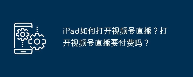 iPad如何打开视频号直播？打开视频号直播要付费吗？