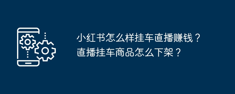 小红书怎么样挂车直播赚钱？直播挂车商品怎么下架？