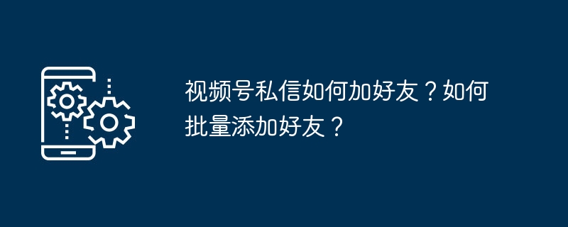 视频号私信如何加好友？如何批量添加好友？