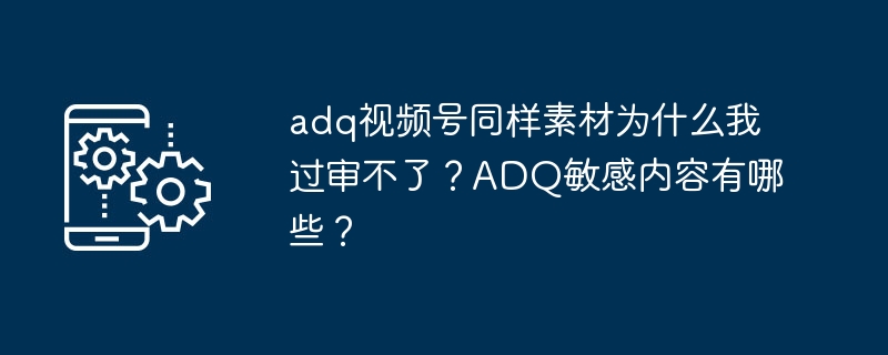 adq视频号同样素材为什么我过审不了？ADQ敏感内容有哪些？