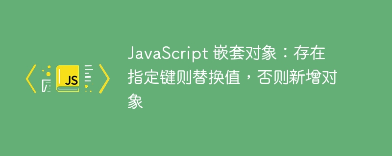 JavaScript 嵌套对象：存在指定键则替换值，否则新增对象