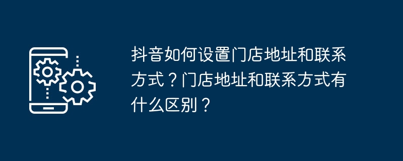 抖音如何设置门店地址和联系方式？门店地址和联系方式有什么区别？
