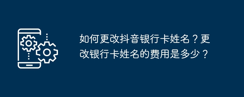 如何更改抖音银行卡姓名？更改银行卡姓名的费用是多少？