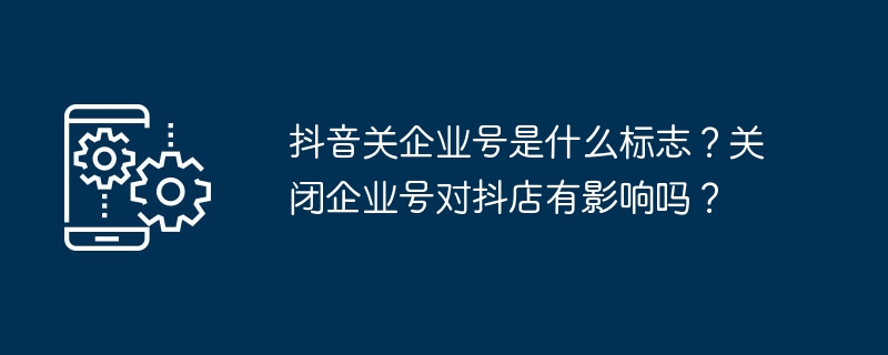 抖音关企业号是什么标志？关闭企业号对抖店有影响吗？