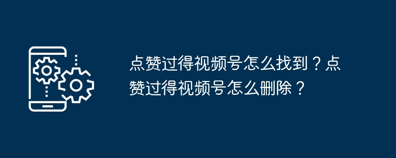 点赞过得视频号怎么找到？点赞过得视频号怎么删除？