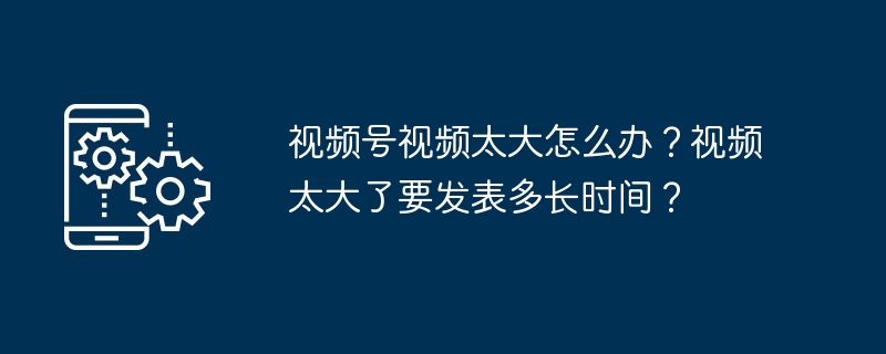 视频号视频太大怎么办？视频太大了要发表多长时间？