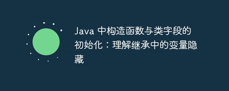 Java 中构造函数与类字段的初始化：理解继承中的变量隐藏