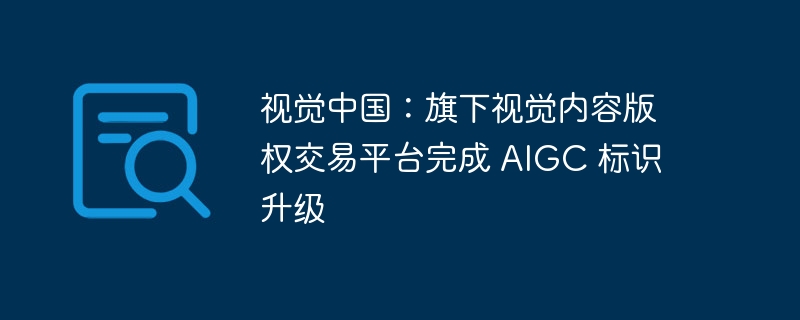 视觉中国：旗下视觉内容版权交易平台完成 AIGC 标识升级