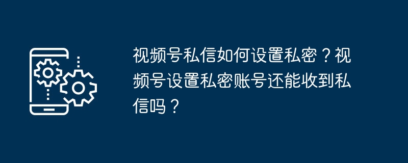 视频号私信如何设置私密？视频号设置私密账号还能收到私信吗？