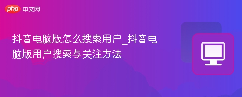 抖音电脑版怎么搜索用户_抖音电脑版用户搜索与关注方法