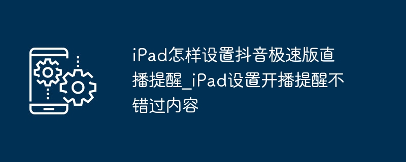 iPad怎样设置抖音极速版直播提醒_iPad设置开播提醒不错过内容