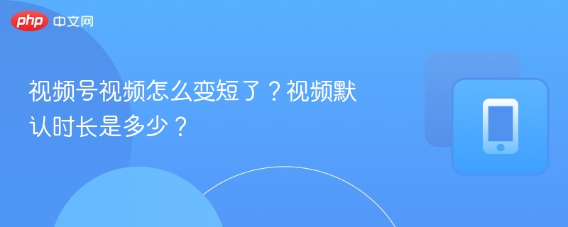 视频号视频怎么变短了?视频默认时长是多少?