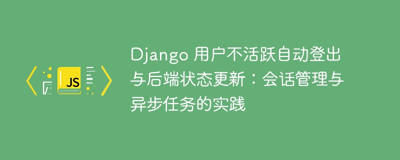 Django 用户不活跃自动登出与后端状态更新：会话管理与异步任务的实践
