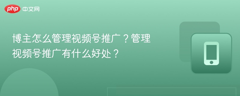 博主怎么管理视频号推广？管理视频号推广有什么好处？