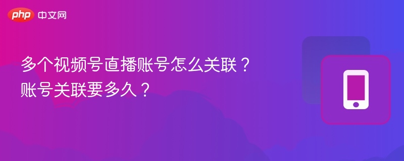 多个视频号直播账号怎么关联?账号关联要多久?