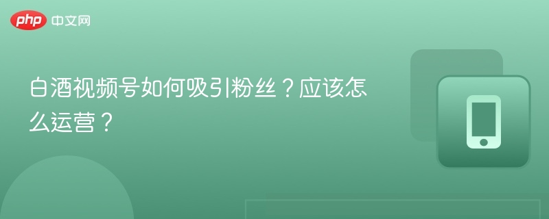 白酒视频号如何吸引粉丝?应该怎么运营?
