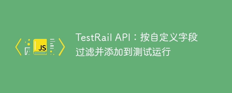 TestRail API：按自定义字段过滤并添加到测试运行
