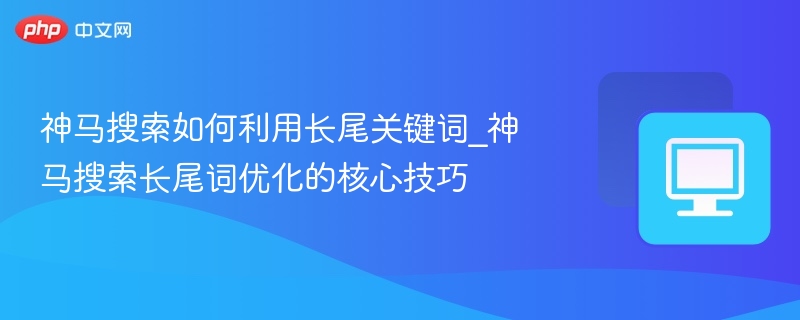 神马搜索如何利用长尾关键词_神马搜索长尾词优化的核心技巧