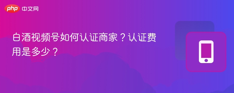 白酒视频号如何认证商家？认证费用是多少？