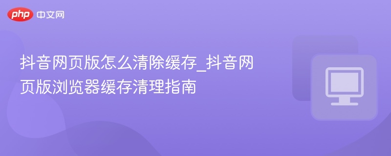 抖音网页版怎么清除缓存_抖音网页版浏览器缓存清理指南
