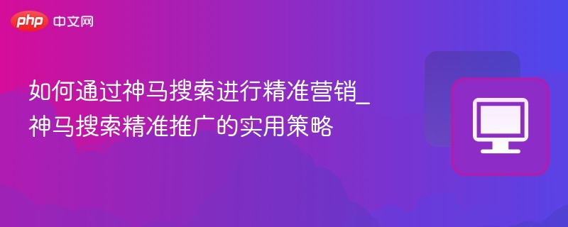 如何通过神马搜索进行精准营销_神马搜索精准推广的实用策略