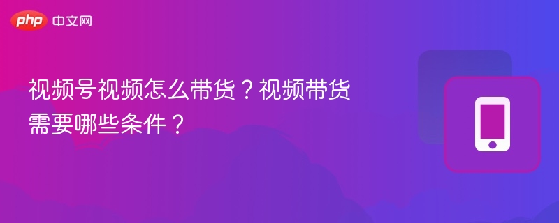 视频号视频怎么带货？视频带货需要哪些条件？