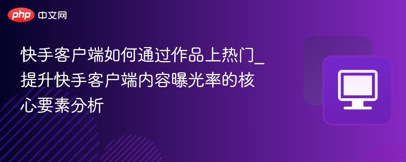 快手客户端如何通过作品上热门_提升快手客户端内容曝光率的核心要素分析