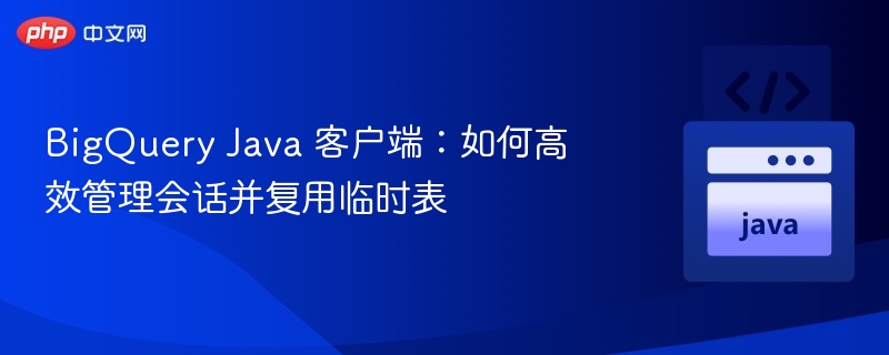 BigQuery Java 客户端：如何高效管理会话并复用临时表
