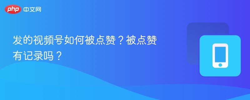 发的视频号如何被点赞？被点赞有记录吗？