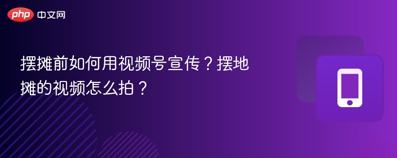 摆摊前如何用视频号宣传？摆地摊的视频怎么拍？