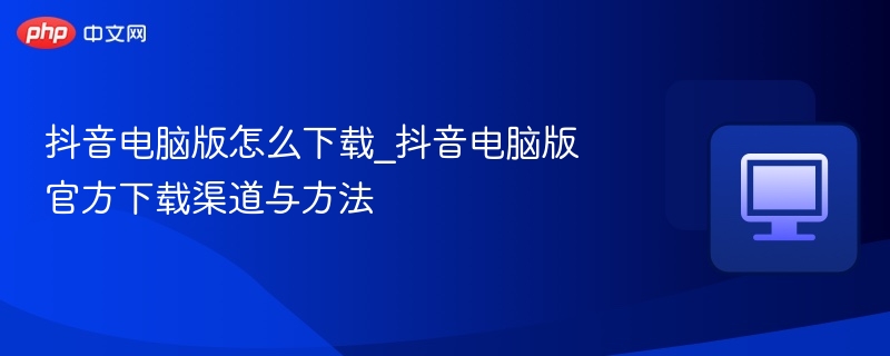 抖音电脑版怎么下载_抖音电脑版官方下载渠道与方法
