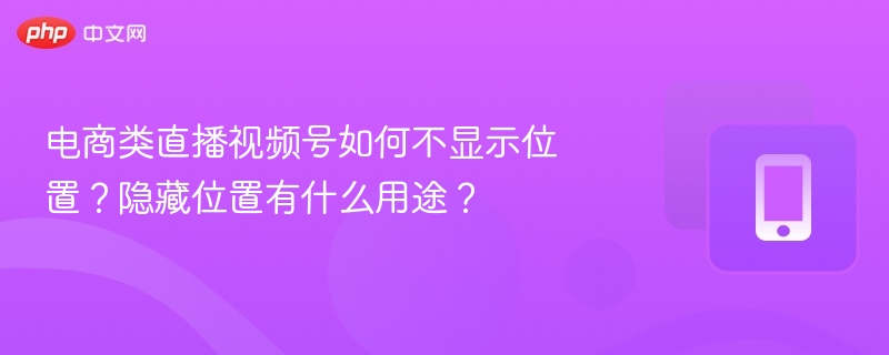 电商类直播视频号如何不显示位置?隐藏位置有什么用途?