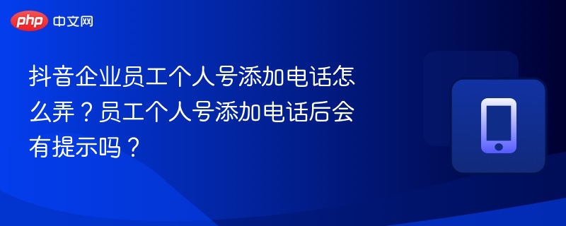 抖音企业员工个人号添加电话怎么弄?员工个人号添加电话后会有提示吗?