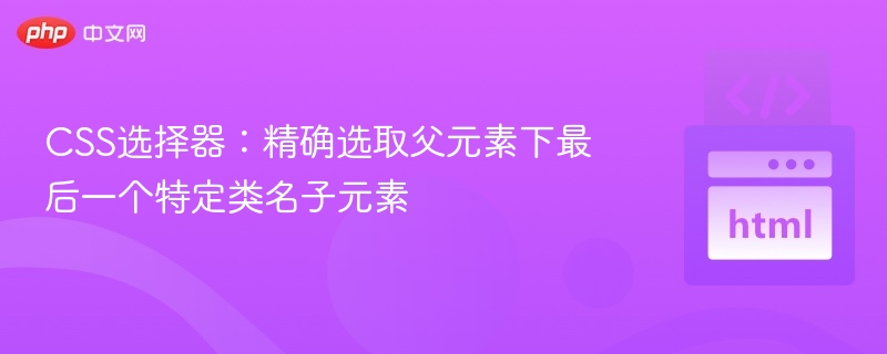 CSS选择器：精确选取父元素下最后一个特定类名子元素