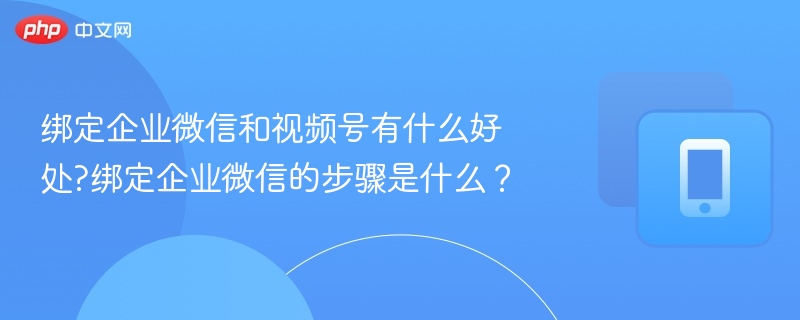绑定企业微信和视频号有什么好处?绑定企业微信的步骤是什么？