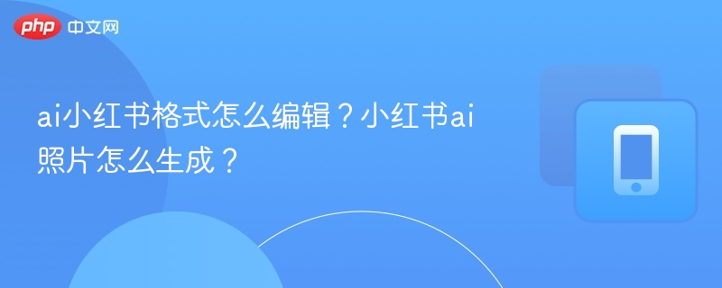 ai小红书格式怎么编辑？小红书ai照片怎么生成？