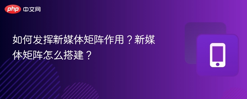 如何发挥新媒体矩阵作用？新媒体矩阵怎么搭建？