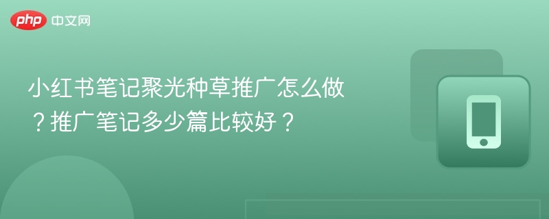 小红书笔记聚光种草推广怎么做？推广笔记多少篇比较好？