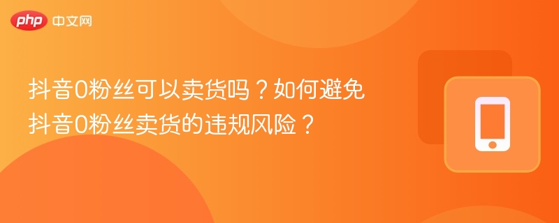 抖音0粉丝可以卖货吗？如何避免抖音0粉丝卖货的违规风险？