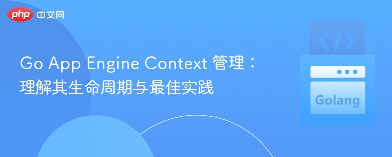 Go App Engine Context 管理：理解其生命周期与最佳实践
