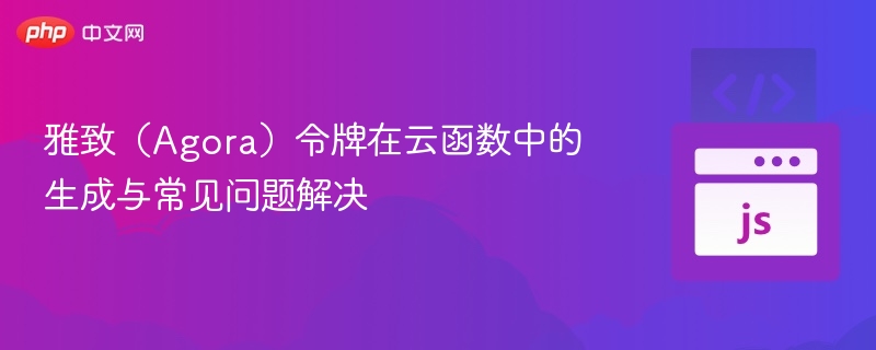 雅致(Agora)令牌在云函数中的生成与常见问题解决