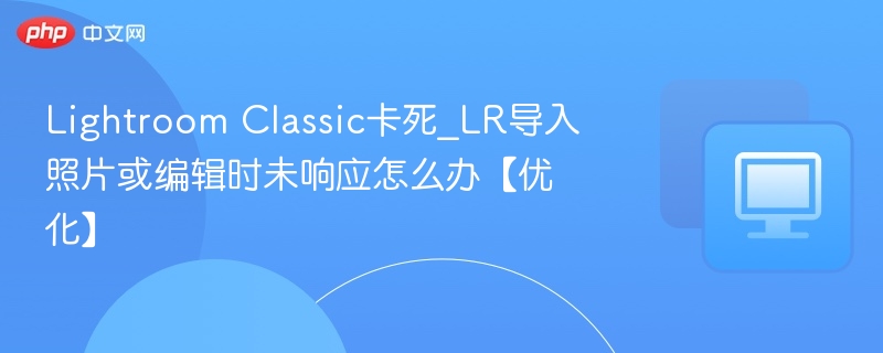 Lightroom Classic卡死_LR导入照片或编辑时未响应怎么办【优化】