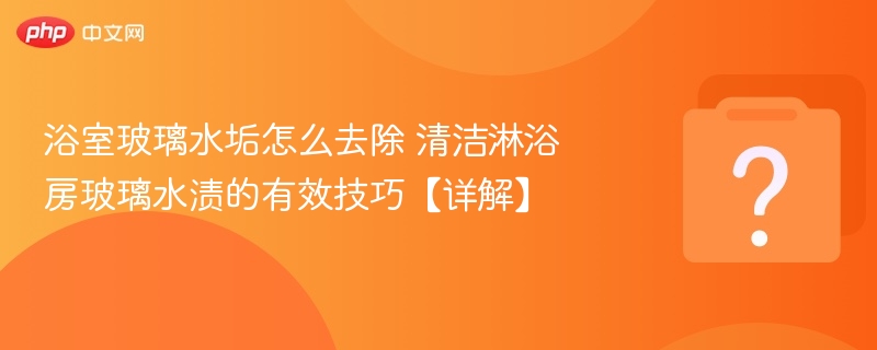 浴室玻璃水垢怎么去除 清洁淋浴房玻璃水渍的有效技巧【详解】