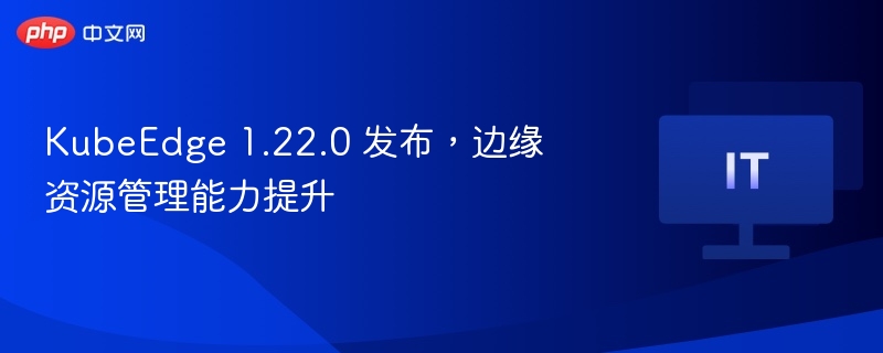 KubeEdge 1.22.0 发布，边缘资源管理能力提升